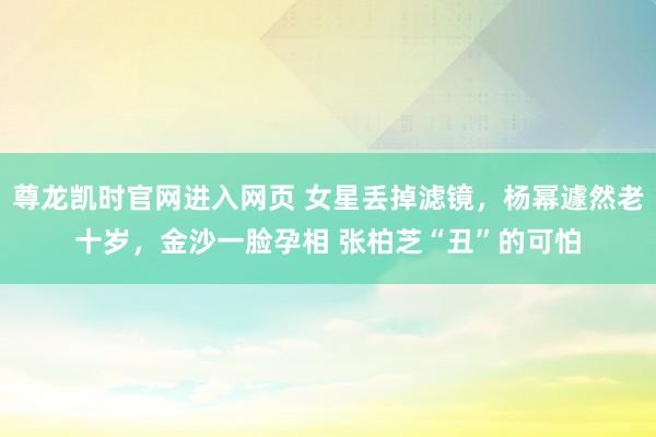 尊龙凯时官网进入网页 女星丢掉滤镜，杨幂遽然老十岁，金沙一脸孕相 张柏芝“丑”的可怕