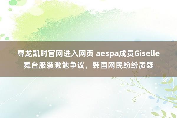 尊龙凯时官网进入网页 aespa成员Giselle舞台服装激勉争议，韩国网民纷纷质疑