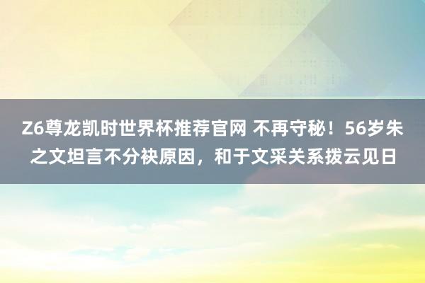 Z6尊龙凯时世界杯推荐官网 不再守秘！56岁朱之文坦言不分袂原因，和于文采关系拨云见日