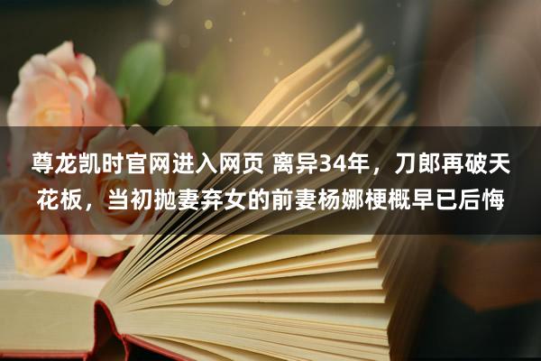 尊龙凯时官网进入网页 离异34年，刀郎再破天花板，当初抛妻弃女的前妻杨娜梗概早已后悔