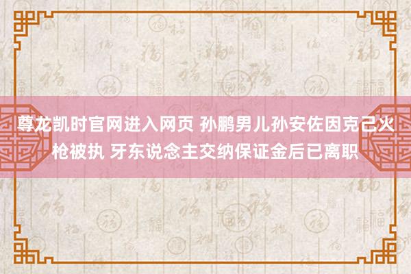 尊龙凯时官网进入网页 孙鹏男儿孙安佐因克己火枪被执 牙东说念主交纳保证金后已离职