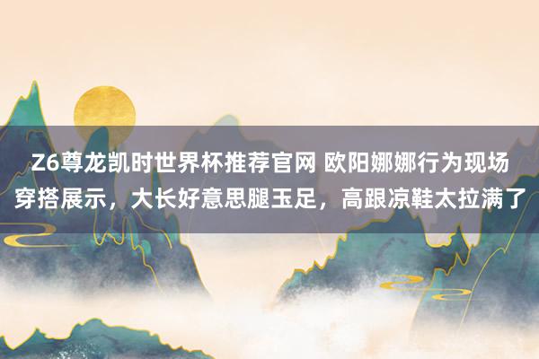 Z6尊龙凯时世界杯推荐官网 欧阳娜娜行为现场穿搭展示，大长好意思腿玉足，高跟凉鞋太拉满了