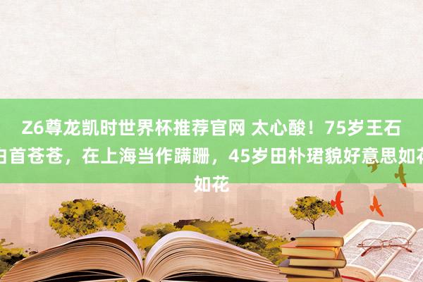 Z6尊龙凯时世界杯推荐官网 太心酸！75岁王石白首苍苍，在上海当作蹒跚，45岁田朴珺貌好意思如花