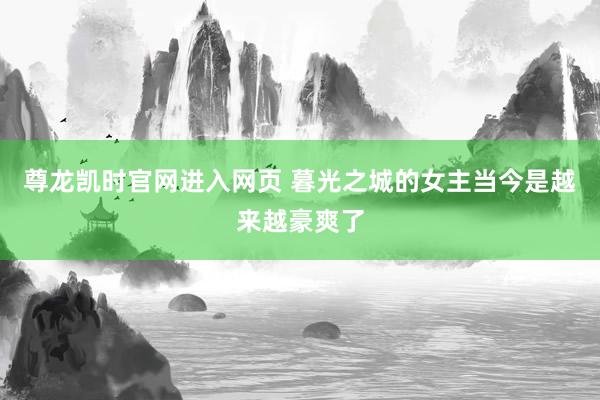 尊龙凯时官网进入网页 暮光之城的女主当今是越来越豪爽了