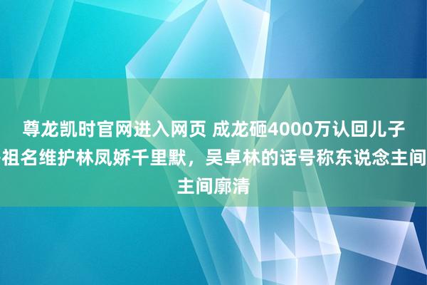 尊龙凯时官网进入网页 成龙砸4000万认回儿子，房祖名维护林凤娇千里默，吴卓林的话号称东说念主间廓清
