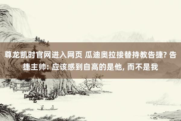 尊龙凯时官网进入网页 瓜迪奥拉接替持教告捷? 告捷主帅: 应该感到自高的是他， 而不是我