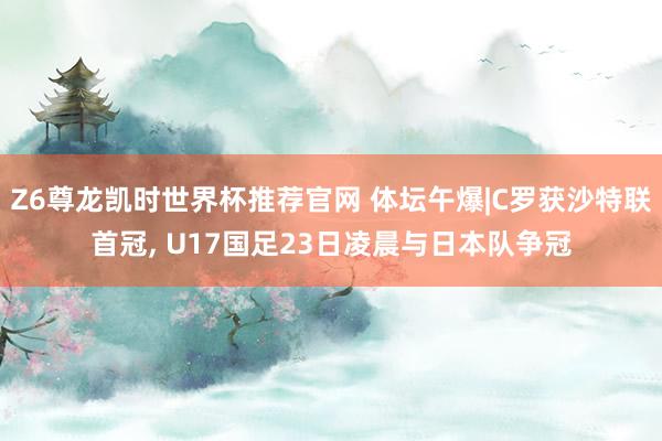 Z6尊龙凯时世界杯推荐官网 体坛午爆|C罗获沙特联首冠， U17国足23日凌晨与日本队争冠