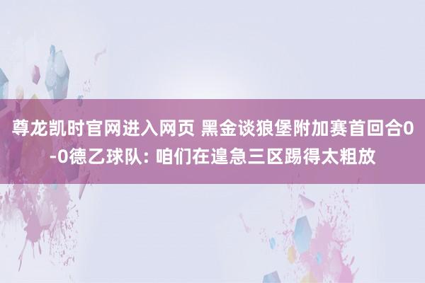 尊龙凯时官网进入网页 黑金谈狼堡附加赛首回合0-0德乙球队: 咱们在遑急三区踢得太粗放