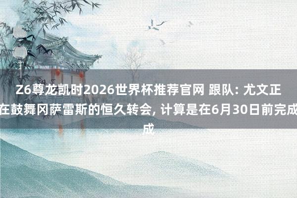 Z6尊龙凯时2026世界杯推荐官网 跟队: 尤文正在鼓舞冈萨雷斯的恒久转会， 计算是在6月30日前完成
