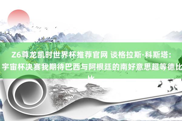 Z6尊龙凯时世界杯推荐官网 谈格拉斯·科斯塔: 宇宙杯决赛我期待巴西与阿根廷的南好意思超等德比