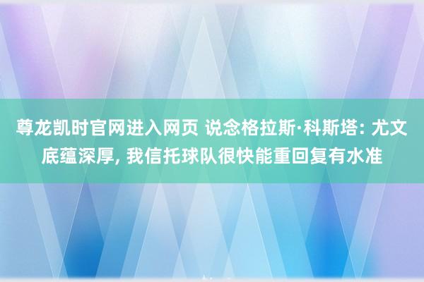尊龙凯时官网进入网页 说念格拉斯·科斯塔: 尤文底蕴深厚， 我信托球队很快能重回复有水准