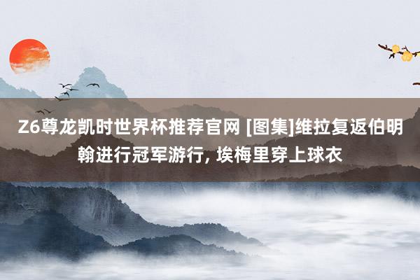 Z6尊龙凯时世界杯推荐官网 [图集]维拉复返伯明翰进行冠军游行， 埃梅里穿上球衣