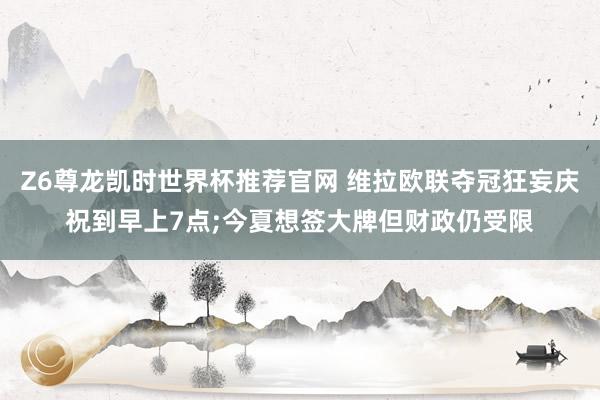 Z6尊龙凯时世界杯推荐官网 维拉欧联夺冠狂妄庆祝到早上7点;今夏想签大牌但财政仍受限
