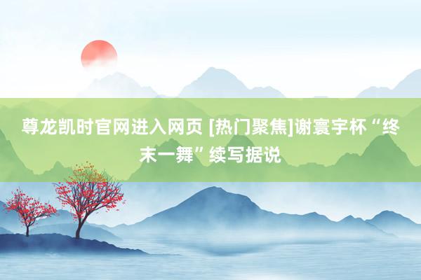 尊龙凯时官网进入网页 [热门聚焦]谢寰宇杯“终末一舞”续写据说