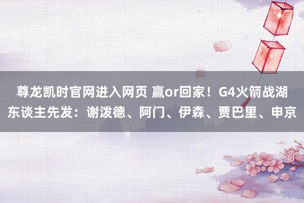 尊龙凯时官网进入网页 赢or回家！G4火箭战湖东谈主先发：谢泼德、阿门、伊森、贾巴里、申京