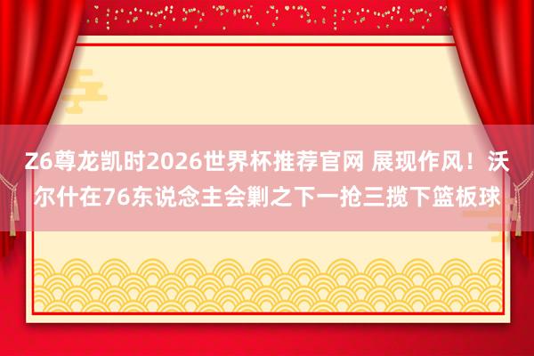 Z6尊龙凯时2026世界杯推荐官网 展现作风！沃尔什在76东说念主会剿之下一抢三揽下篮板球