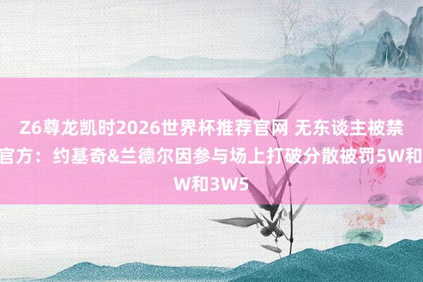 Z6尊龙凯时2026世界杯推荐官网 无东谈主被禁赛！官方：约基奇&兰德尔因参与场上打破分散被罚5W和3W5