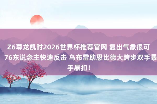 Z6尊龙凯时2026世界杯推荐官网 复出气象很可以！76东说念主快速反击 乌布雷助恩比德大跨步双手暴扣！