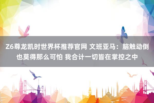 Z6尊龙凯时世界杯推荐官网 文班亚马：脑触动倒也莫得那么可怕 我合计一切皆在掌控之中