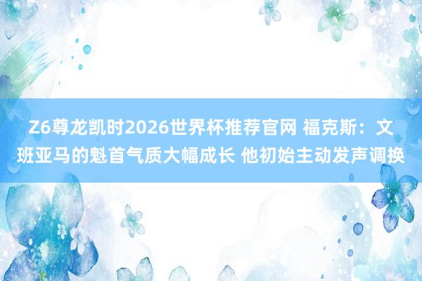 Z6尊龙凯时2026世界杯推荐官网 福克斯：文班亚马的魁首气质大幅成长 他初始主动发声调换