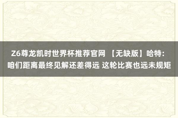 Z6尊龙凯时世界杯推荐官网 【无缺版】哈特: 咱们距离最终见解还差得远 这轮比赛也远未规矩