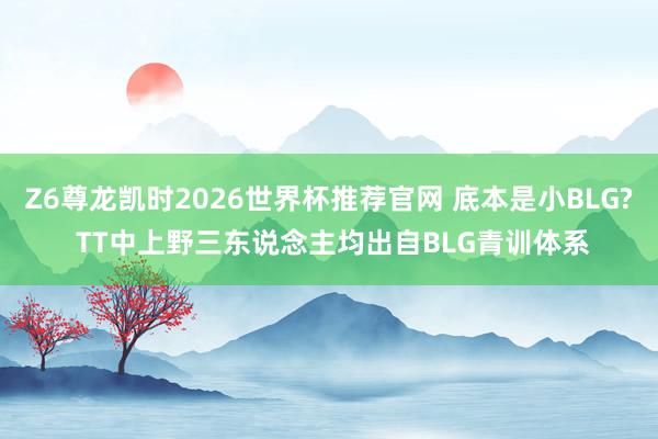Z6尊龙凯时2026世界杯推荐官网 底本是小BLG? TT中上野三东说念主均出自BLG青训体系