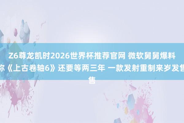 Z6尊龙凯时2026世界杯推荐官网 微软舅舅爆料称《上古卷轴6》还要等两三年 一款发射重制来岁发售
