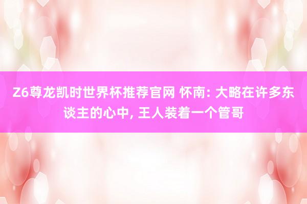 Z6尊龙凯时世界杯推荐官网 怀南: 大略在许多东谈主的心中， 王人装着一个管哥
