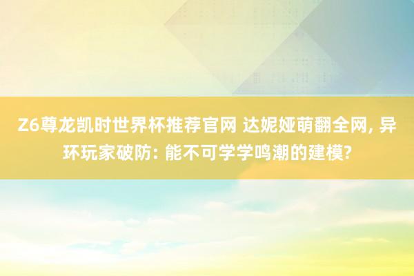 Z6尊龙凯时世界杯推荐官网 达妮娅萌翻全网， 异环玩家破防: 能不可学学鸣潮的建模?
