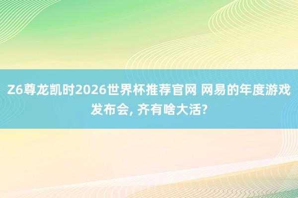 Z6尊龙凯时2026世界杯推荐官网 网易的年度游戏发布会， 齐有啥大活?