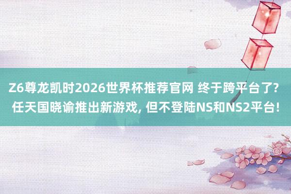 Z6尊龙凯时2026世界杯推荐官网 终于跨平台了? 任天国晓谕推出新游戏， 但不登陆NS和NS2平台!