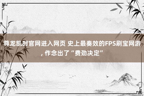 尊龙凯时官网进入网页 史上最奏效的FPS刷宝网游， 作念出了“费劲决定”