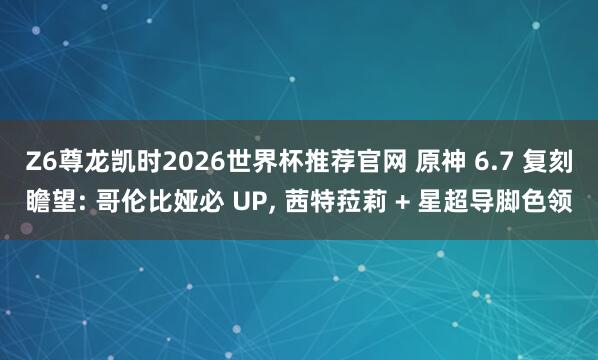 Z6尊龙凯时2026世界杯推荐官网 原神 6.7 复刻瞻望: 哥伦比娅必 UP， 茜特菈莉 + 星超导脚色领