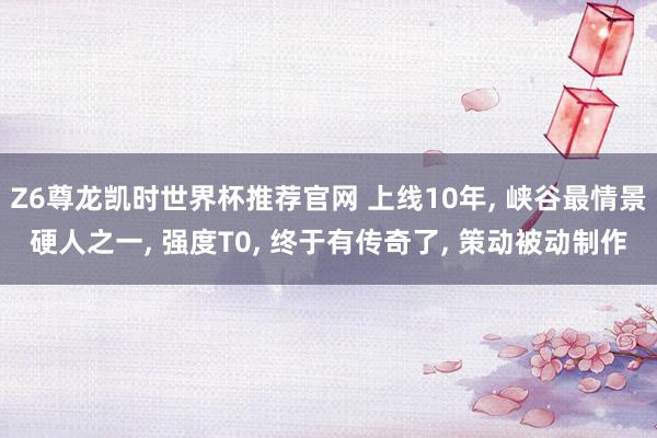 Z6尊龙凯时世界杯推荐官网 上线10年， 峡谷最情景硬人之一， 强度T0， 终于有传奇了， 策动被动制作