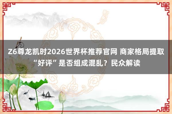 Z6尊龙凯时2026世界杯推荐官网 商家格局提取“好评”是否组成混乱？民众解读