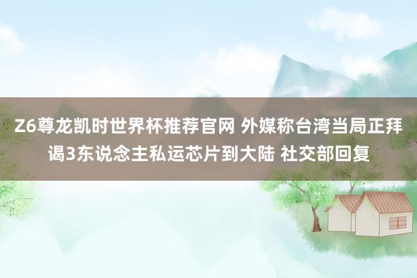 Z6尊龙凯时世界杯推荐官网 外媒称台湾当局正拜谒3东说念主私运芯片到大陆 社交部回复