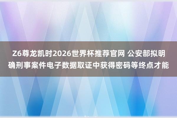 Z6尊龙凯时2026世界杯推荐官网 公安部拟明确刑事案件电子数据取证中获得密码等终点才能