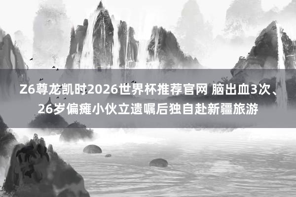 Z6尊龙凯时2026世界杯推荐官网 脑出血3次、26岁偏瘫小伙立遗嘱后独自赴新疆旅游
