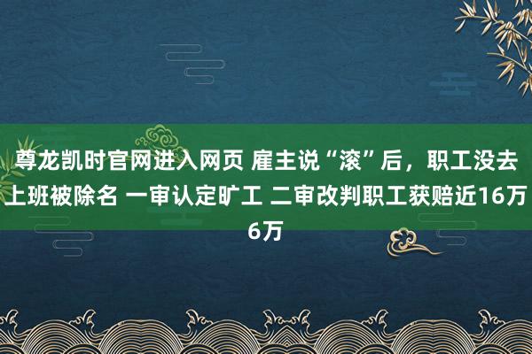 尊龙凯时官网进入网页 雇主说“滚”后，职工没去上班被除名 一审认定旷工 二审改判职工获赔近16万