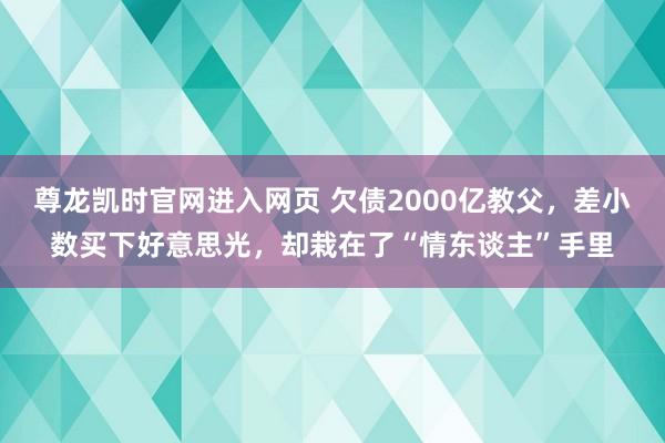 尊龙凯时官网进入网页 欠债2000亿教父，差小数买下好意思光，却栽在了“情东谈主”手里