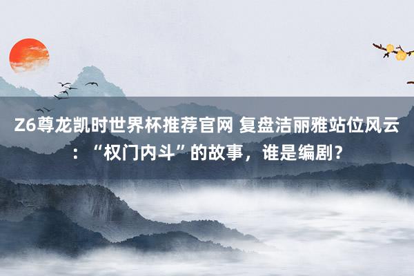 Z6尊龙凯时世界杯推荐官网 复盘洁丽雅站位风云：“权门内斗”的故事，谁是编剧？