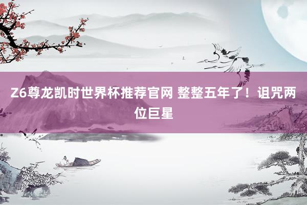 Z6尊龙凯时世界杯推荐官网 整整五年了！诅咒两位巨星