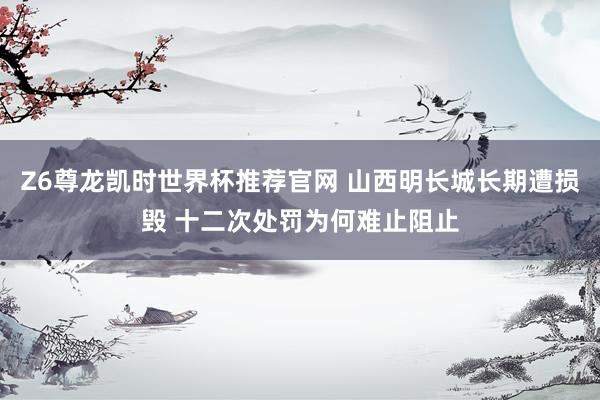 Z6尊龙凯时世界杯推荐官网 山西明长城长期遭损毁 十二次处罚为何难止阻止