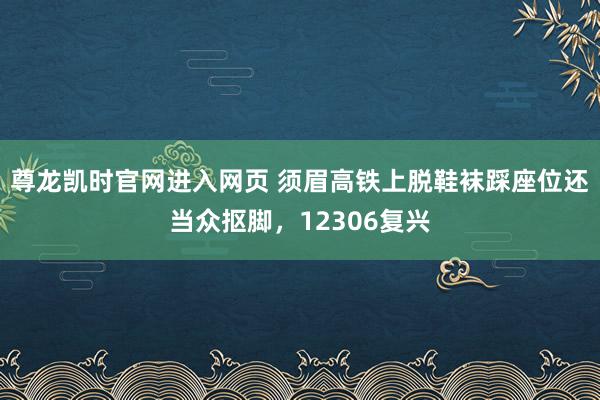 尊龙凯时官网进入网页 须眉高铁上脱鞋袜踩座位还当众抠脚，12306复兴