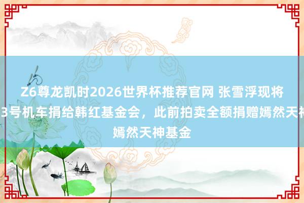 Z6尊龙凯时2026世界杯推荐官网 张雪浮现将拍卖53号机车捐给韩红基金会，此前拍卖全额捐赠嫣然天神基金