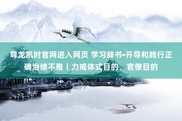 尊龙凯时官网进入网页 学习辞书•开导和践行正确治绩不雅丨力戒体式目的、官僚目的