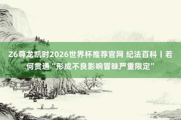 Z6尊龙凯时2026世界杯推荐官网 纪法百科丨若何贯通“形成不良影响冒昧严重限定”