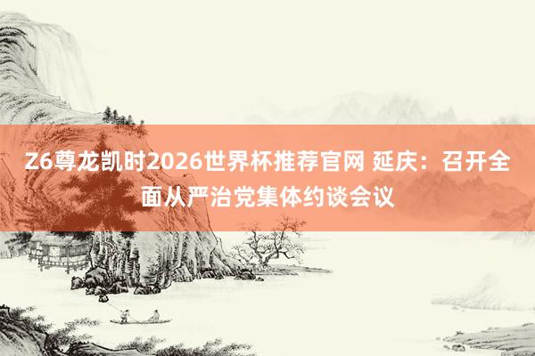 Z6尊龙凯时2026世界杯推荐官网 延庆：召开全面从严治党集体约谈会议