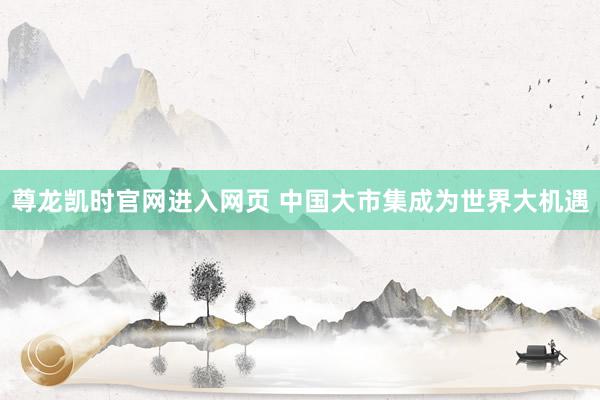 尊龙凯时官网进入网页 中国大市集成为世界大机遇