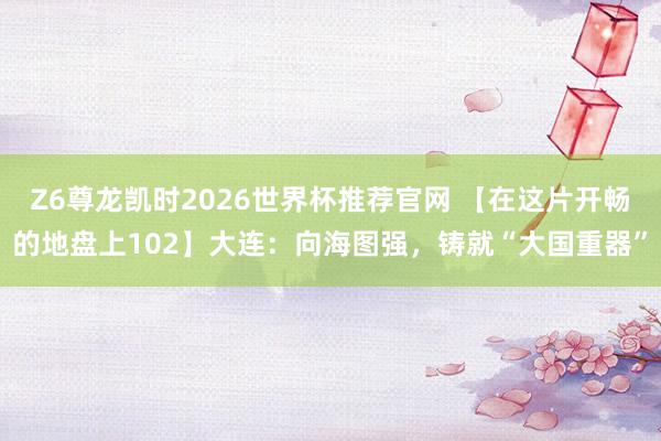 Z6尊龙凯时2026世界杯推荐官网 【在这片开畅的地盘上102】大连：向海图强，铸就“大国重器”